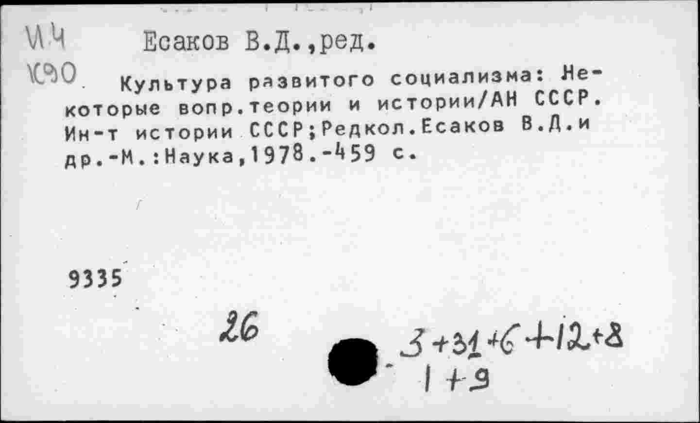 ﻿\АМ Есаков В.Д.,ред.
ео
Культура развитого социализма: Некоторые вопр.теории и истории/АН СССР. Ин-т истории СССР;Редкол.Есаков В.Д.и
др.-И.:Наука,1978.-459 с.
9335
3+2>4-ЧТ “ИД/Л
I +2